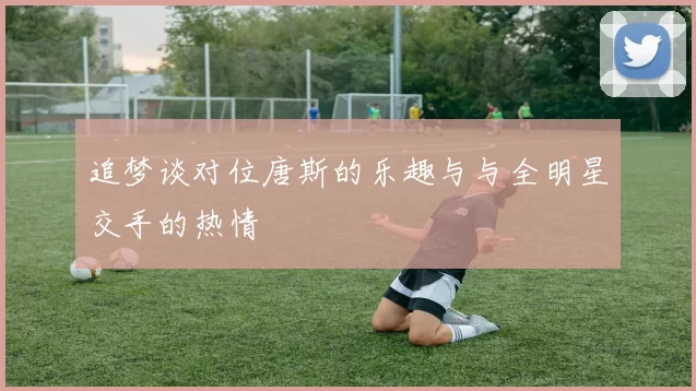 追梦谈对位唐斯的乐趣与与全明星交手的热情