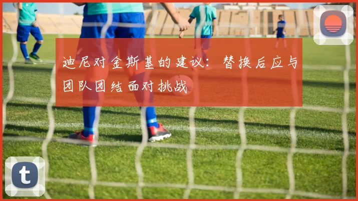 迪尼对金斯基的建议：替换后应与团队团结面对挑战