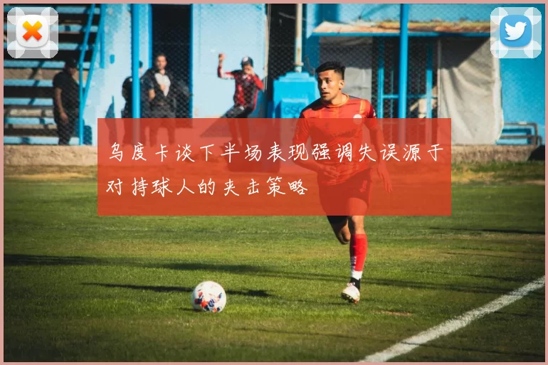 乌度卡谈下半场表现强调失误源于对持球人的夹击策略