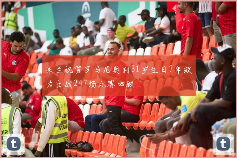 米兰祝贺罗马尼奥利31岁生日7年效力出战247场比赛回顾