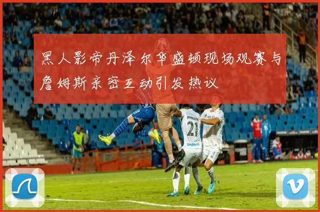 黑人影帝丹泽尔华盛顿现场观赛与詹姆斯亲密互动引发热议