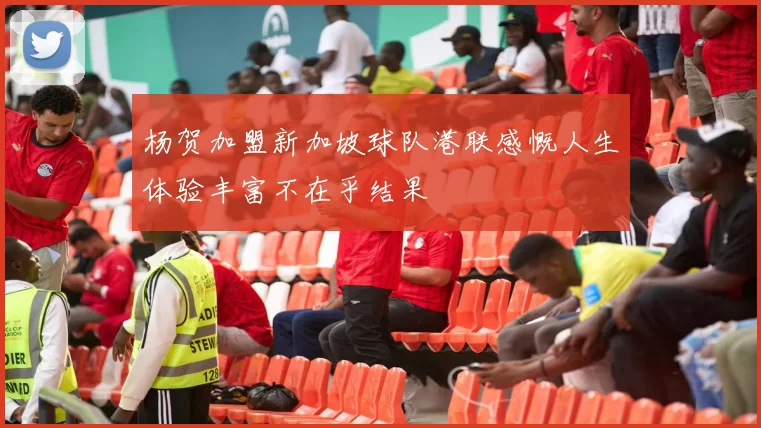 杨贺加盟新加坡球队港联感慨人生体验丰富不在乎结果