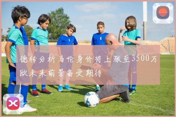 德转分析马伦身价将上涨至3500万欧未来前景备受期待