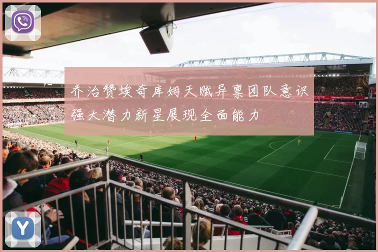 乔治赞埃奇库姆天赋异禀团队意识强大潜力新星展现全面能力