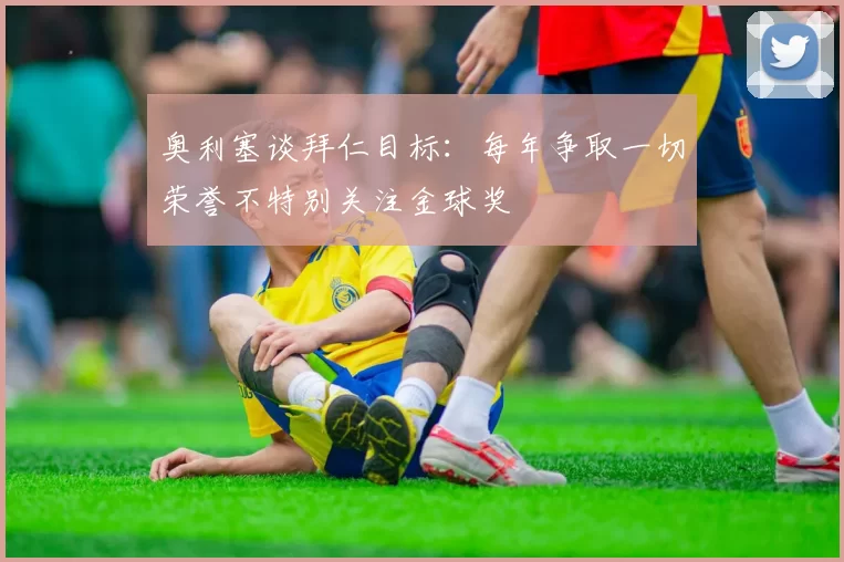 奥利塞谈拜仁目标：每年争取一切荣誉不特别关注金球奖