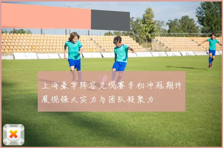 上海豪华阵容兑现赛季初冲冠期许展现强大实力与团队凝聚力