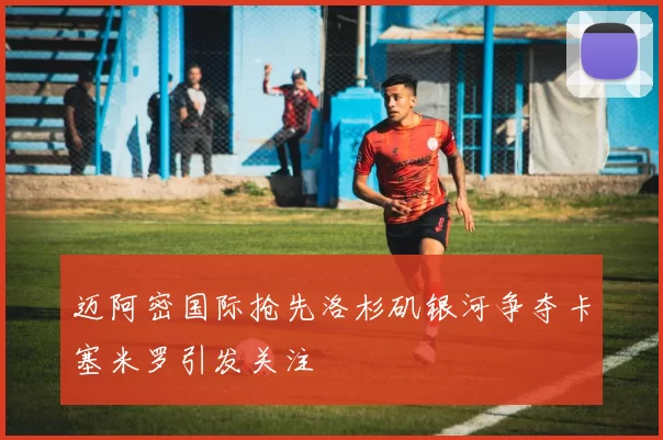 迈阿密国际抢先洛杉矶银河争夺卡塞米罗引发关注