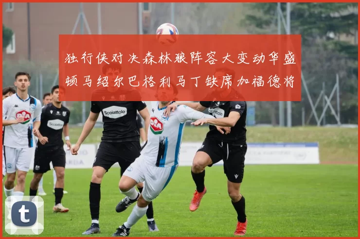 独行侠对决森林狼阵容大变动华盛顿马绍尔巴格利马丁缺席加福德将出战