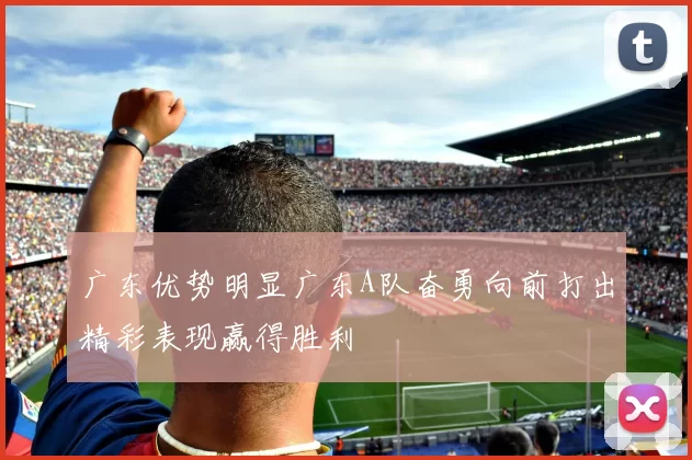 广东优势明显广东A队奋勇向前打出精彩表现赢得胜利
