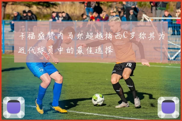 卡福盛赞内马尔超越梅西C罗称其为近代球员中的最佳选择