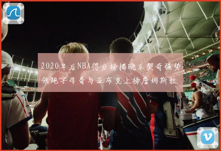 2020年后NBA得分榜揭晓东契奇强势领跑字母哥与亚布克上榜詹姆斯杜兰特库里未入前列