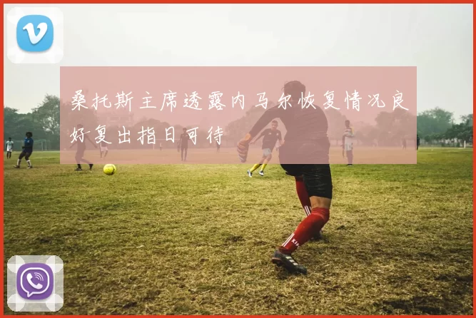 桑托斯主席透露内马尔恢复情况良好复出指日可待
