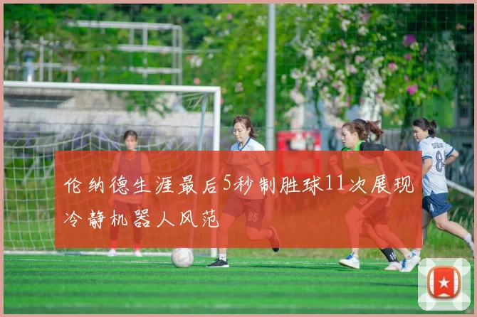 伦纳德生涯最后5秒制胜球11次展现冷静机器人风范