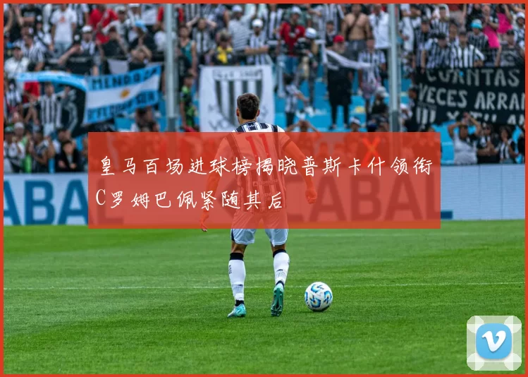 皇马百场进球榜揭晓普斯卡什领衔C罗姆巴佩紧随其后