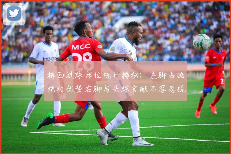 梅西进球部位统计揭秘：左脚占据绝对优势右脚与头球贡献不容忽视