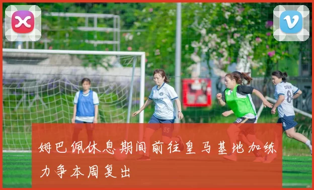姆巴佩休息期间前往皇马基地加练力争本周复出