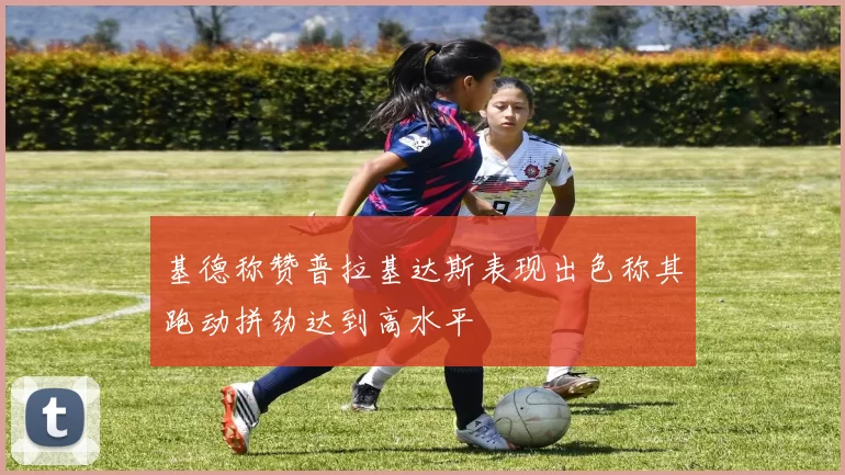 基德称赞普拉基达斯表现出色称其跑动拼劲达到高水平