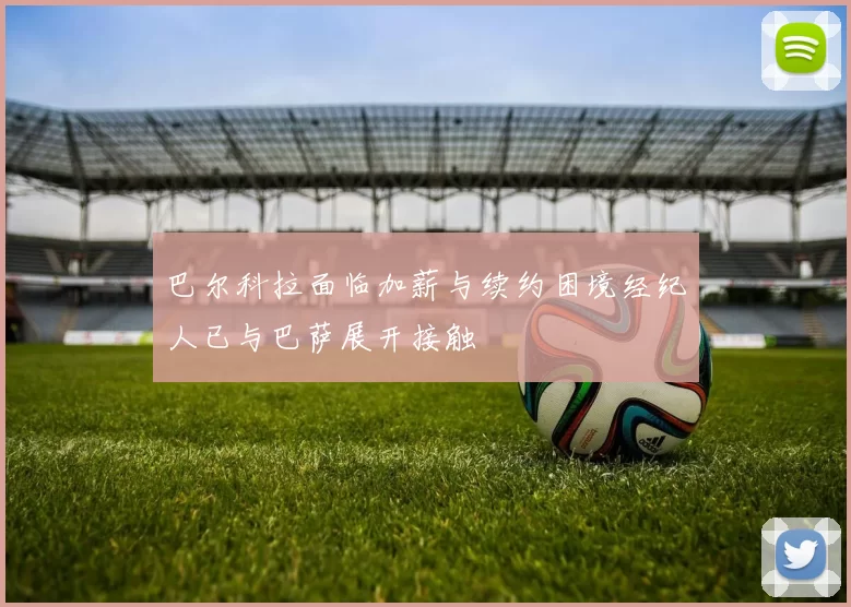 巴尔科拉面临加薪与续约困境经纪人已与巴萨展开接触