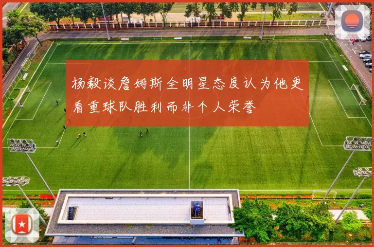 杨毅谈詹姆斯全明星态度认为他更看重球队胜利而非个人荣誉