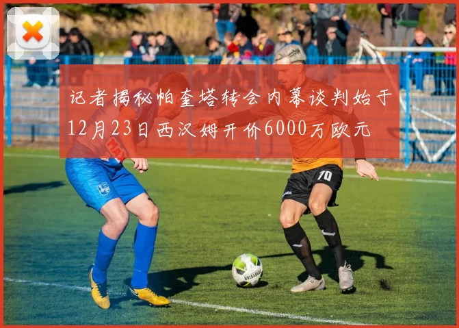 记者揭秘帕奎塔转会内幕谈判始于12月23日西汉姆开价6000万欧元