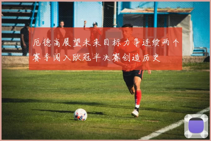 厄德高展望未来目标力争连续两个赛季闯入欧冠半决赛创造历史