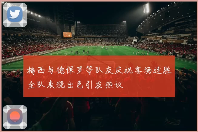 梅西与德保罗等队友庆祝客场连胜全队表现出色引发热议