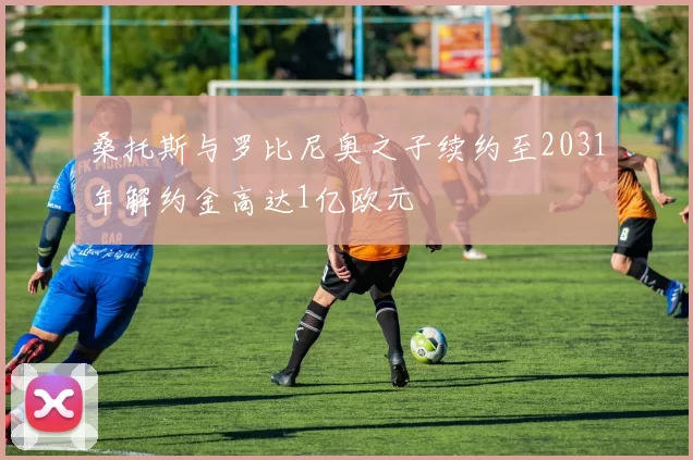 桑托斯与罗比尼奥之子续约至2031年解约金高达1亿欧元