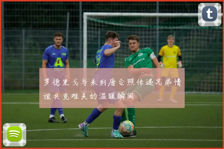 罗德里戈与米利唐合照传递兄弟情谊共克难关的温暖瞬间
