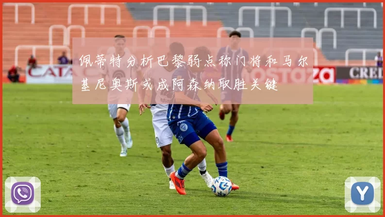 佩蒂特分析巴黎弱点称门将和马尔基尼奥斯或成阿森纳取胜关键