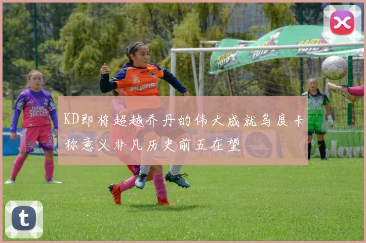 KD即将超越乔丹的伟大成就乌度卡称意义非凡历史前五在望