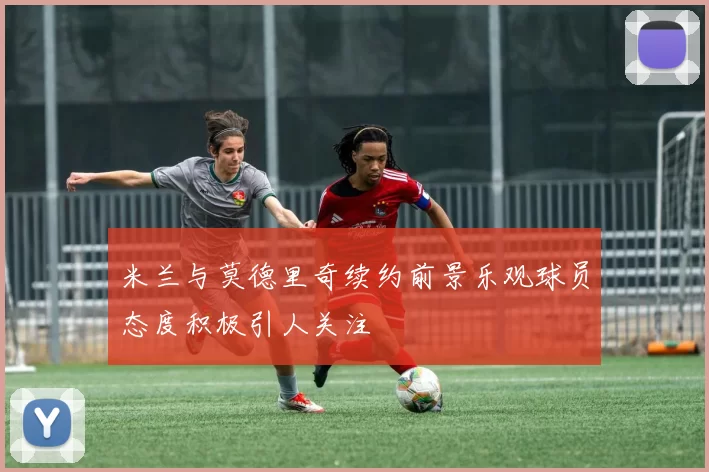 米兰与莫德里奇续约前景乐观球员态度积极引人关注